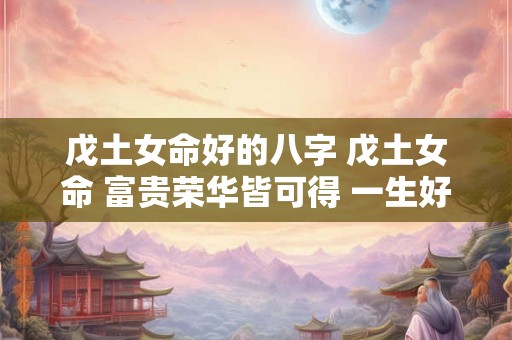 戊土女命好的八字 戊土女命 富贵荣华皆可得 一生好运势！