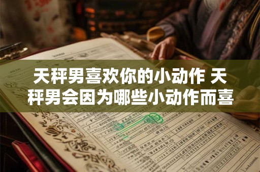 天秤男喜欢你的小动作 天秤男会因为哪些小动作而喜欢你