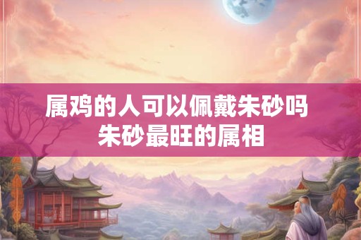 属鸡的人可以佩戴朱砂吗 朱砂最旺的属相