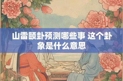 山雷颐卦预测哪些事 这个卦象是什么意思
