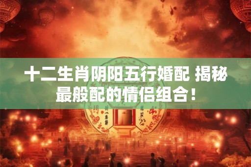 十二生肖阴阳五行婚配 揭秘最般配的情侣组合！
