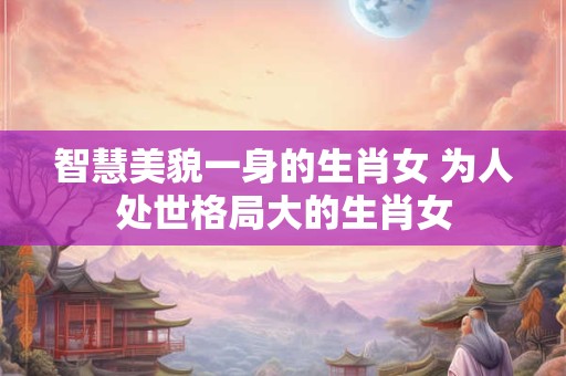 智慧美貌一身的生肖女 为人处世格局大的生肖女