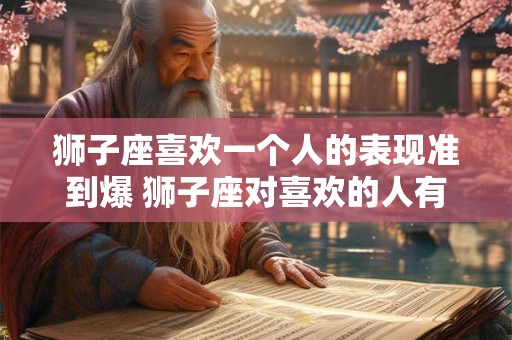 狮子座喜欢一个人的表现准到爆 狮子座对喜欢的人有哪些表现