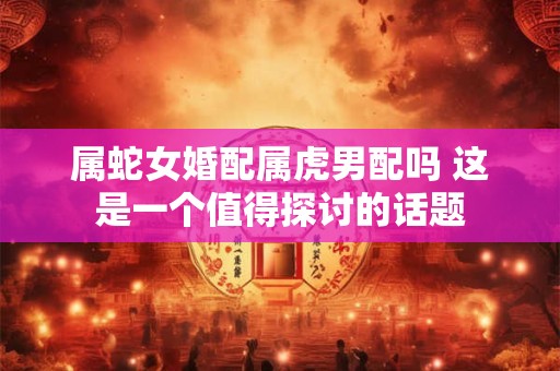 属蛇女婚配属虎男配吗 这是一个值得探讨的话题