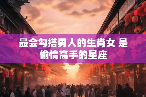 最会勾搭男人的生肖女 是偷情高手的星座