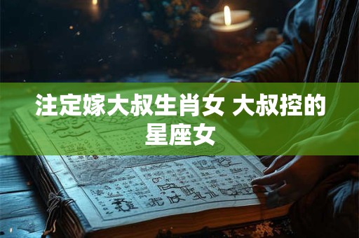 注定嫁大叔生肖女 大叔控的星座女 注定嫁大叔生肖女 大叔控的星座女