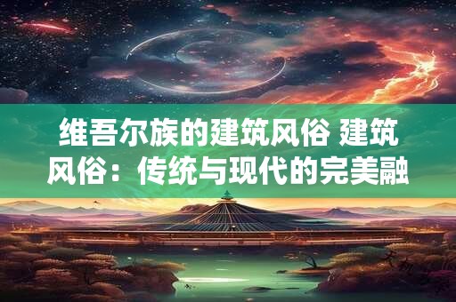 维吾尔族的建筑风俗 建筑风俗：传统与现代的完美融合