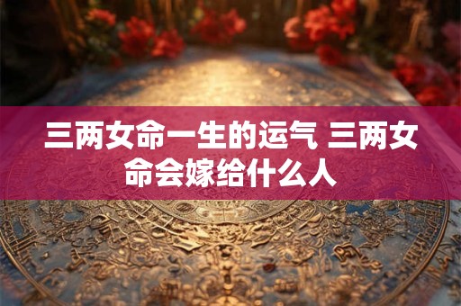 三两女命一生的运气 三两女命会嫁给什么人