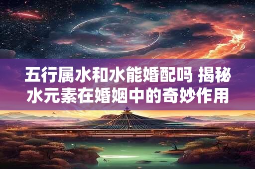 五行属水和水能婚配吗 揭秘水元素在婚姻中的奇妙作用