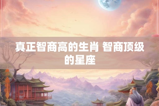 真正智商高的生肖 智商顶级的星座