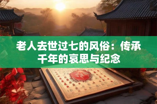 老人去世过七的风俗：传承千年的哀思与纪念