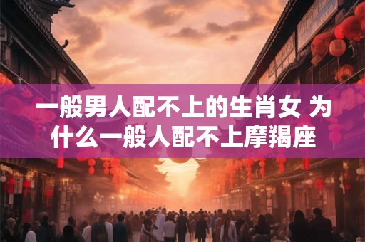 一般男人配不上的生肖女 为什么一般人配不上摩羯座
