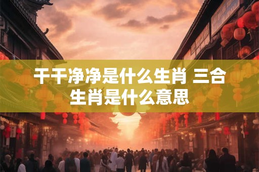 干干净净是什么生肖 三合生肖是什么意思