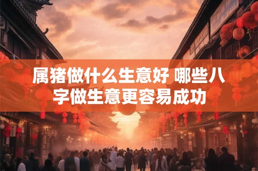 属猪做什么生意好 哪些八字做生意更容易成功