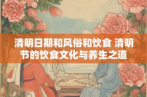 清明日期和风俗和饮食 清明节的饮食文化与养生之道