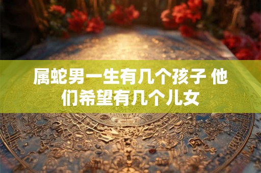 属蛇男一生有几个孩子 他们希望有几个儿女
