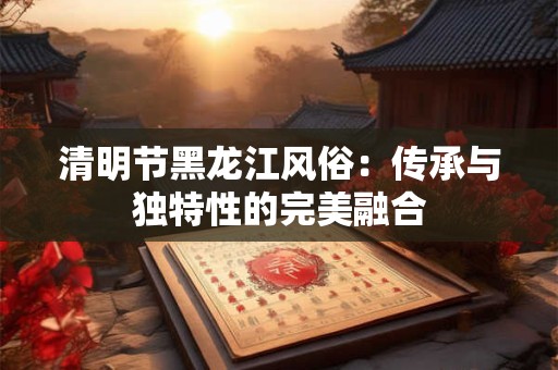 清明节黑龙江风俗：传承与独特性的完美融合