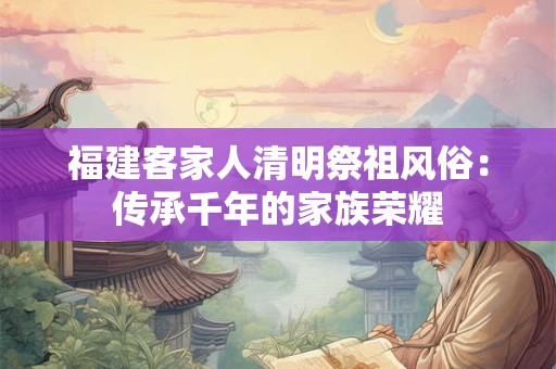 福建客家人清明祭祖风俗：传承千年的家族荣耀