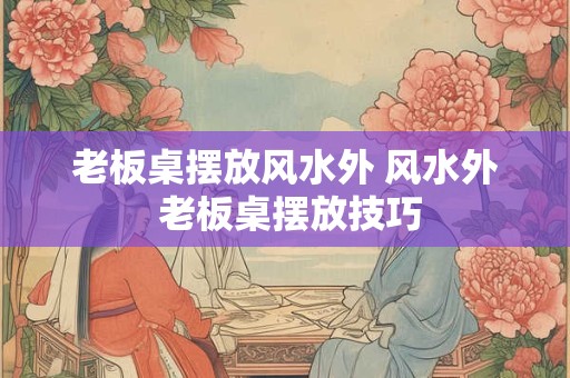老板桌摆放风水外 风水外 老板桌摆放技巧 老板桌摆放风水外 风水外 老板桌摆放技巧