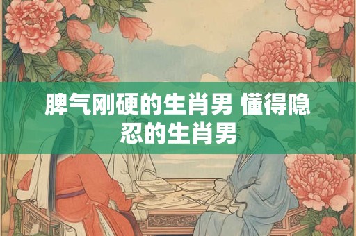 脾气刚硬的生肖男 懂得隐忍的生肖男