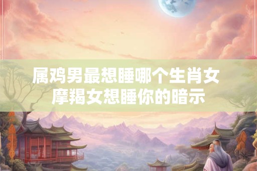详细阅读:属鸡男最想睡哪个生肖女 摩羯女想睡你的暗示 属鸡男最想睡哪个生肖女 摩羯女想睡你的暗示