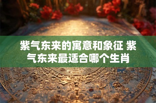 紫气东来的寓意和象征 紫气东来最适合哪个生肖
