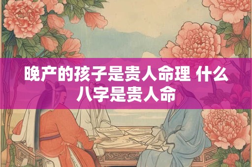 晚产的孩子是贵人命理 什么八字是贵人命