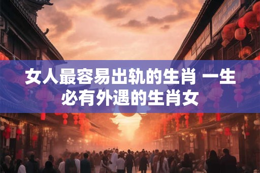 女人最容易出轨的生肖 一生必有外遇的生肖女