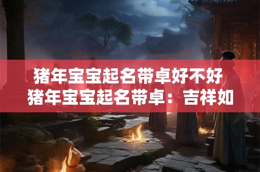 猪年宝宝起名带卓好不好 猪年宝宝起名带卓：吉祥如意的象征