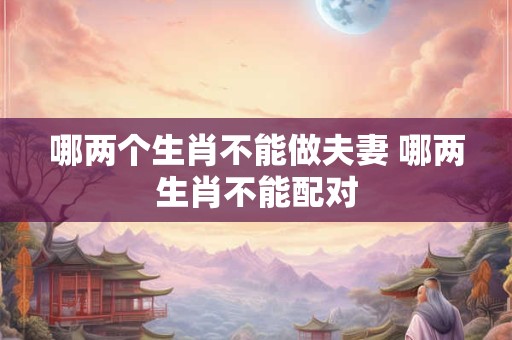 哪两个生肖不能做夫妻 哪两生肖不能配对