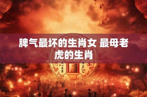 脾气最坏的生肖女 最母老虎的生肖