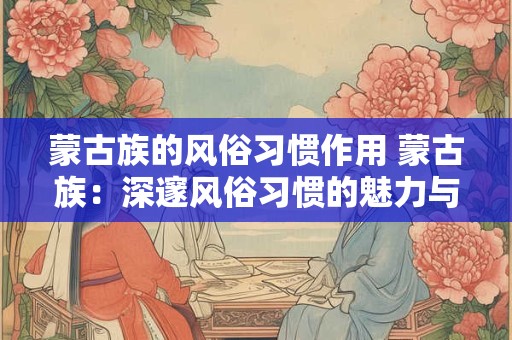蒙古族的风俗习惯作用 蒙古族：深邃风俗习惯的魅力与影响