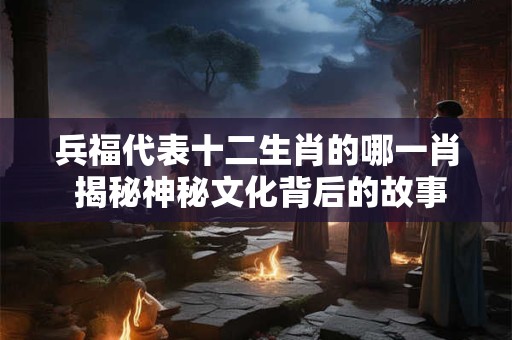 兵福代表十二生肖的哪一肖 揭秘神秘文化背后的故事