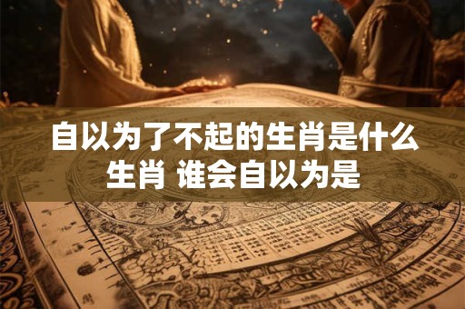 自以为了不起的生肖是什么生肖 谁会自以为是