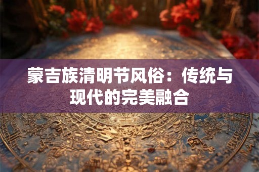 蒙吉族清明节风俗：传统与现代的完美融合