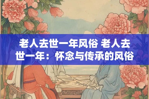 老人去世一年风俗 老人去世一年：怀念与传承的风俗传统