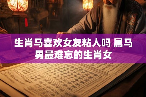 生肖马喜欢女友粘人吗 属马男最难忘的生肖女