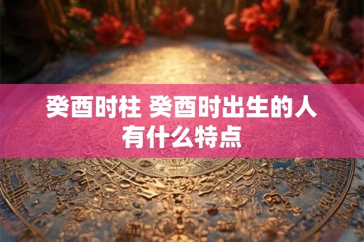 癸酉时柱 癸酉时出生的人有什么特点