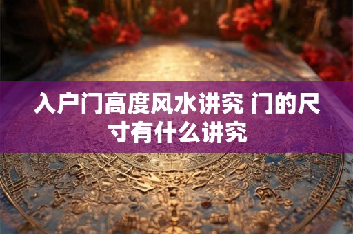入户门高度风水讲究 门的尺寸有什么讲究 入户门高度风水讲究 门的尺寸有什么讲究