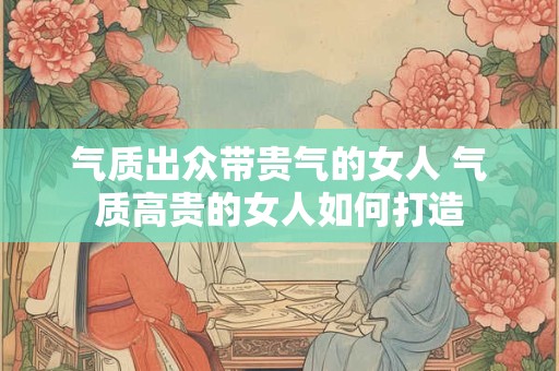 气质出众带贵气的女人 气质高贵的女人如何打造