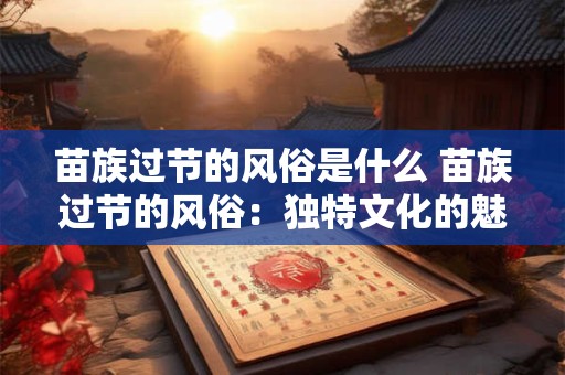 苗族过节的风俗是什么 苗族过节的风俗：独特文化的魅力展现