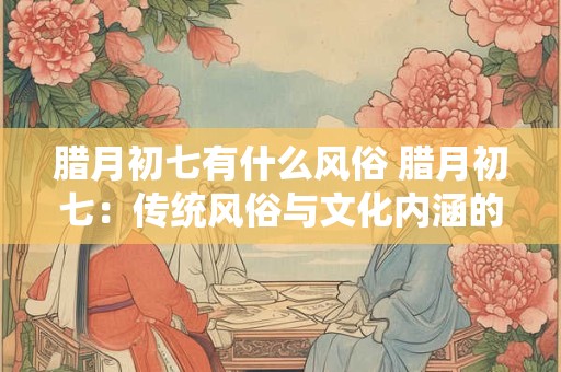腊月初七有什么风俗 腊月初七：传统风俗与文化内涵的交融