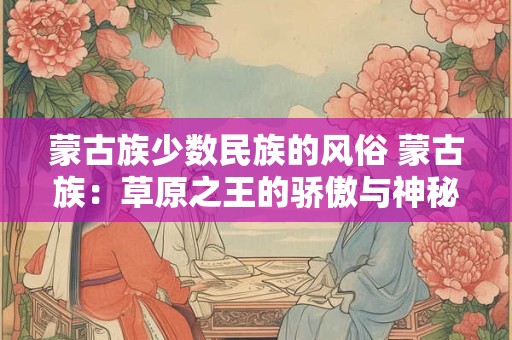 蒙古族少数民族的风俗 蒙古族：草原之王的骄傲与神秘