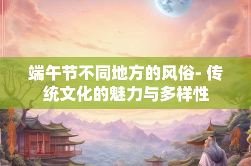 端午节不同地方的风俗- 传统文化的魅力与多样性