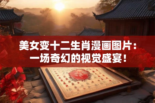 美女变十二生肖漫画图片：一场奇幻的视觉盛宴！