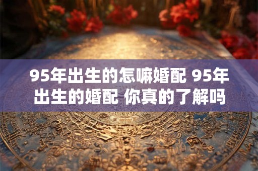 95年出生的怎嘛婚配 95年出生的婚配 你真的了解吗