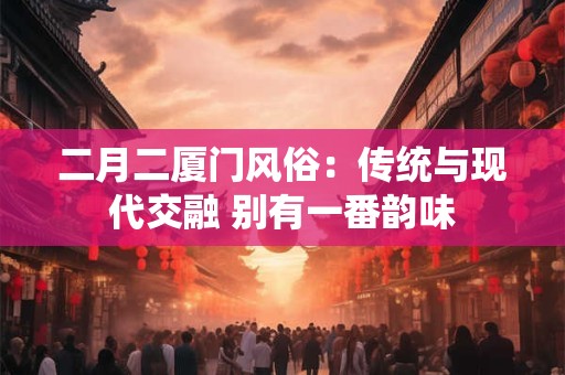 二月二厦门风俗：传统与现代交融 别有一番韵味