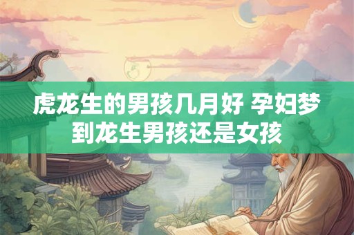 虎龙生的男孩几月好 孕妇梦到龙生男孩还是女孩