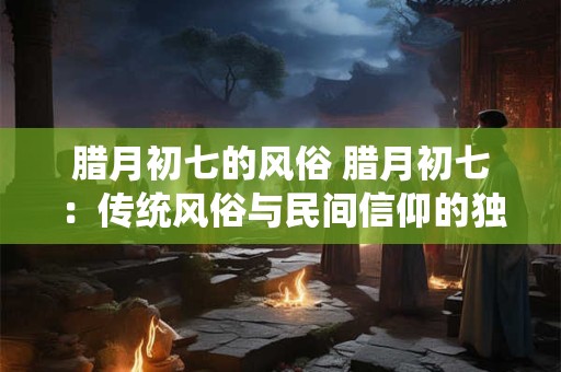 腊月初七的风俗 腊月初七：传统风俗与民间信仰的独特展示