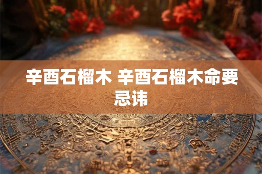 辛酉石榴木 辛酉石榴木命要忌讳